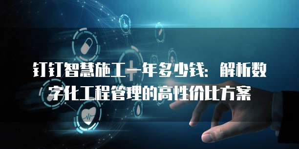 钉钉智慧施工一年多少钱:解析数字化工程管理的高性价比方案