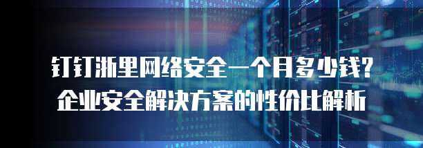 钉钉浙里网络安全一个月多少钱？企业安全解决方案的性价比解析