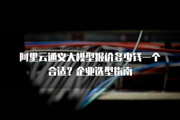 阿里云通义大模型报价多少钱一个合适？企业选型指南