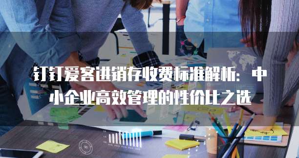钉钉爱客进销存收费标准解析:中小企业高效管理的性价比之选