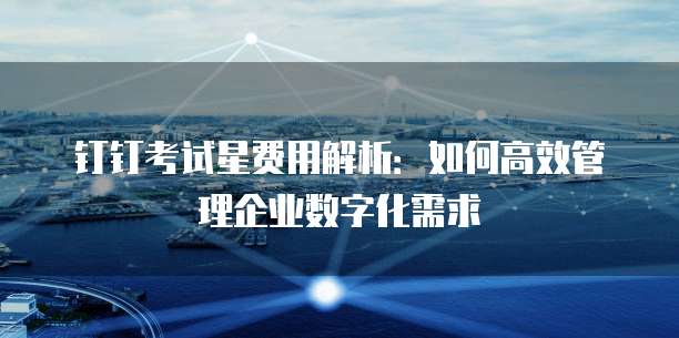 钉钉考试星费用解析：如何高效管理企业数字化需求