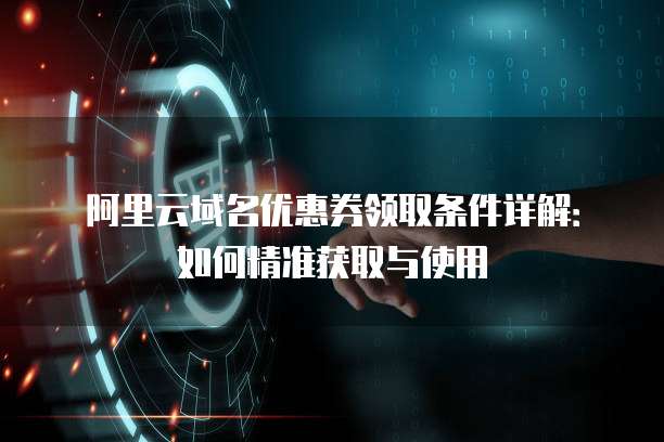 阿里云域名优惠券领取条件详解:如何精准获取与使用