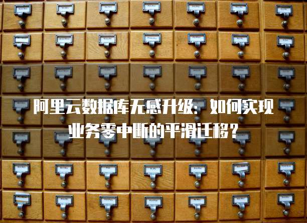 阿里云数据库无感升级：如何实现业务零中断的平滑迁移？