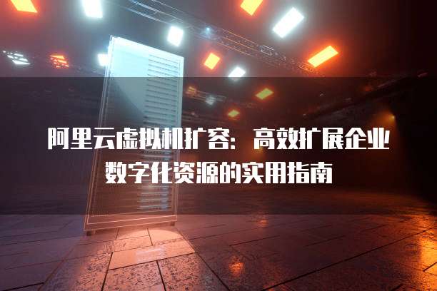 阿里云虚拟机扩容:高效扩展企业数字化资源的实用指南
