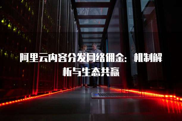 阿里云内容分发网络佣金:机制解析与生态共赢