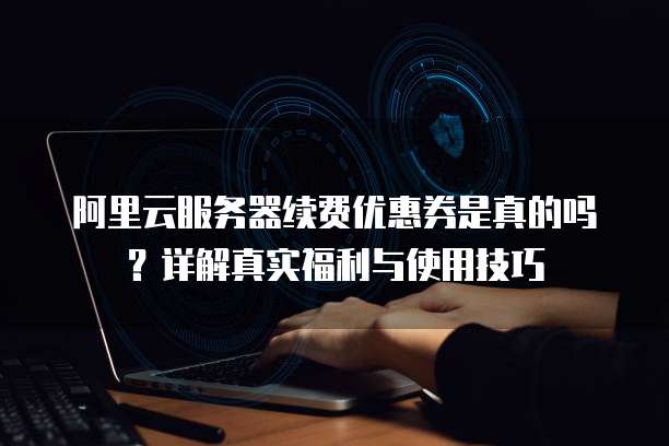 阿里云服务器续费优惠券是真的吗?详解真实福利与使用技巧