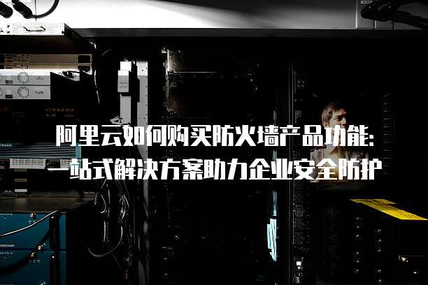 阿里云如何购买防火墙产品功能:一站式解决方案助力企业安全防护
