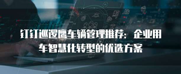 钉钉巡逻鹰车辆管理推荐：企业用车智慧化转型的优选方案