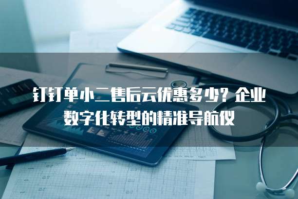 钉钉单小二售后云优惠多少?企业数字化转型的精准导航仪
