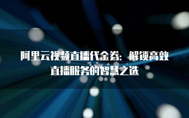 阿里云视频直播代金券:解锁高效直播服务的智慧之选