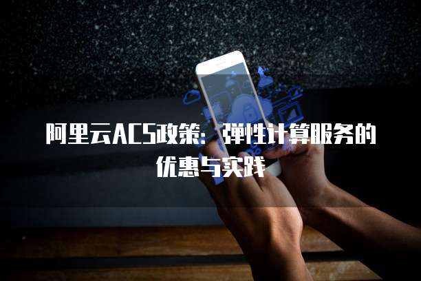 阿里云ACS政策:弹性计算服务的优惠与实践
