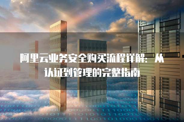 阿里云业务安全购买流程详解:从认证到管理的完整指南