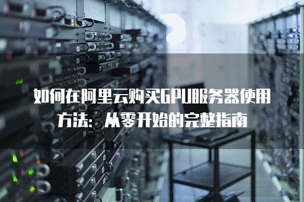 如何在阿里云购买GPU服务器使用方法:从零开始的完整指南