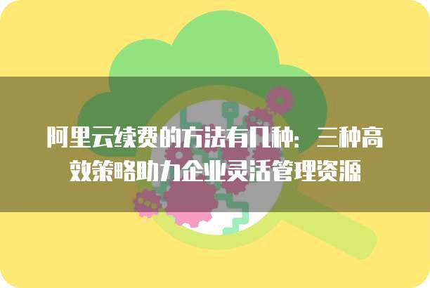 阿里云续费的方法有几种:三种高效策略助力企业灵活管理资源
