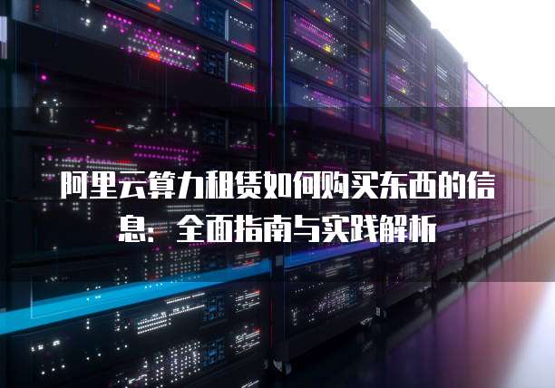 阿里云算力租赁如何购买东西的信息:全面指南与实践解析