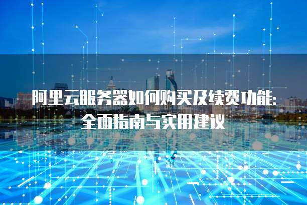 阿里云服务器如何购买及续费功能:全面指南与实用建议