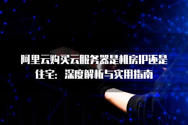 阿里云购买云服务器是机房IP还是住宅：深度解析与实用指南