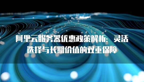 阿里云服务器优惠政策解析:灵活选择与长期价值的双重保障
