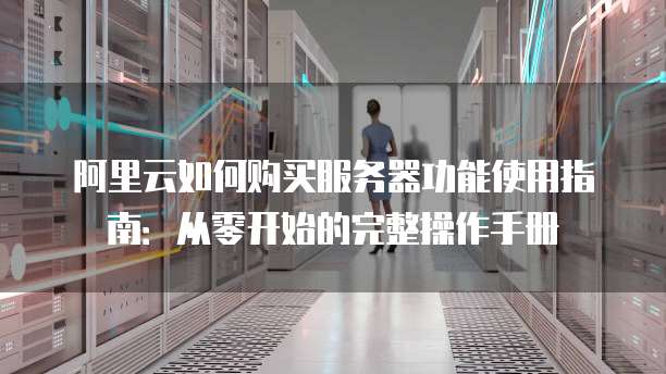 阿里云如何购买服务器功能使用指南:从零开始的完整操作手册