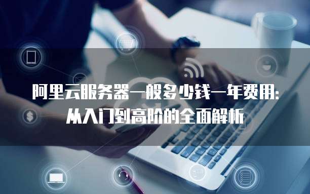 阿里云服务器一般多少钱一年费用:从入门到高阶的全面解析