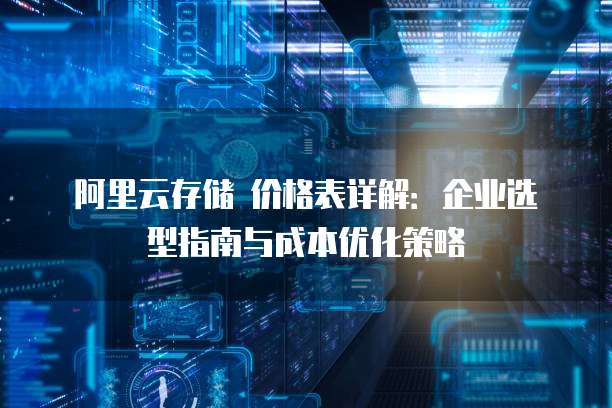 阿里云存储 价格表详解:企业选型指南与成本优化策略