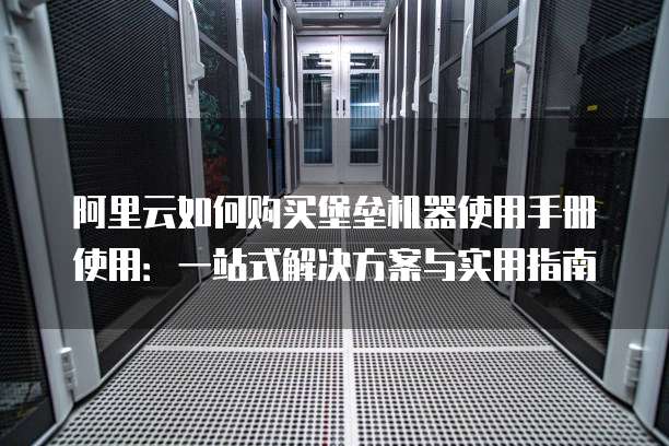 阿里云如何购买堡垒机器使用手册使用:一站式解决方案与实用指南