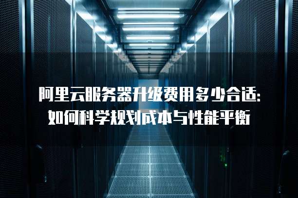 阿里云服务器升级费用多少合适:如何科学规划成本与性能平衡