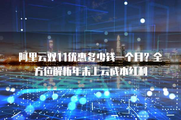 阿里云双11优惠多少钱一个月?全方位解析年末上云成本红利
