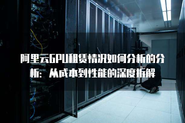 阿里云GPU租赁情况如何分析的分析:从成本到性能的深度拆解