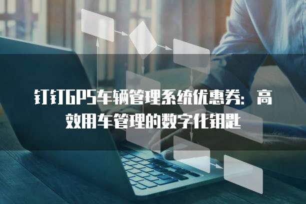 钉钉GPS车辆管理系统优惠券：高效用车管理的数字化钥匙