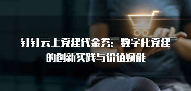 钉钉云上党建代金券:数字化党建的创新实践与价值赋能