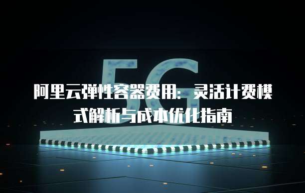 阿里云弹性容器费用:灵活计费模式解析与成本优化指南