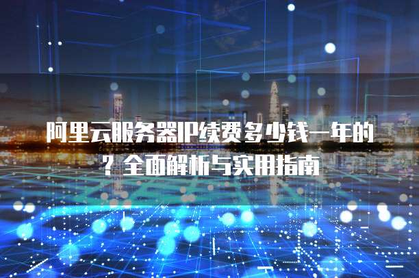 阿里云服务器IP续费多少钱一年的?全面解析与实用指南