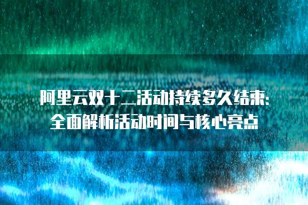 阿里云双十二活动持续多久结束:全面解析活动时间与核心亮点