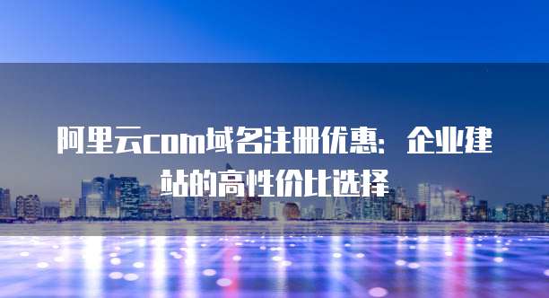 阿里云com域名注册优惠:企业建站的高性价比选择