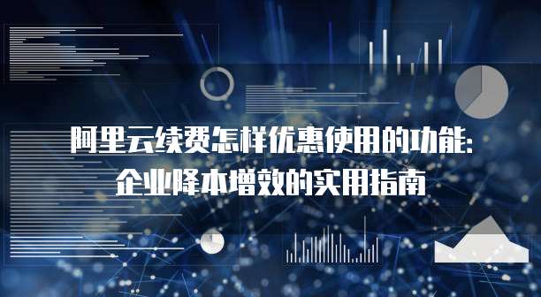 阿里云续费怎样优惠使用的功能:企业降本增效的实用指南
