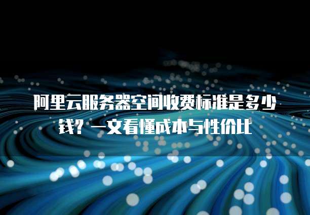 阿里云服务器空间收费标准是多少钱?一文看懂成本与性价比