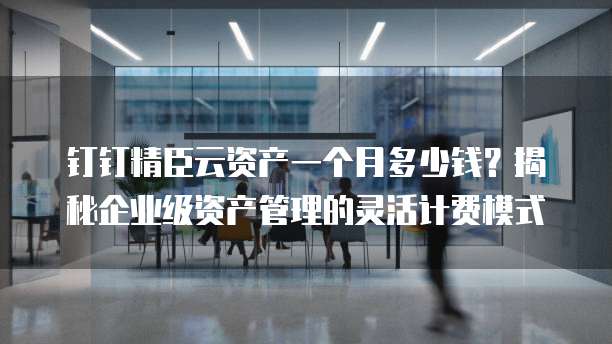 钉钉精臣云资产一个月多少钱?揭秘企业级资产管理的灵活计费模式