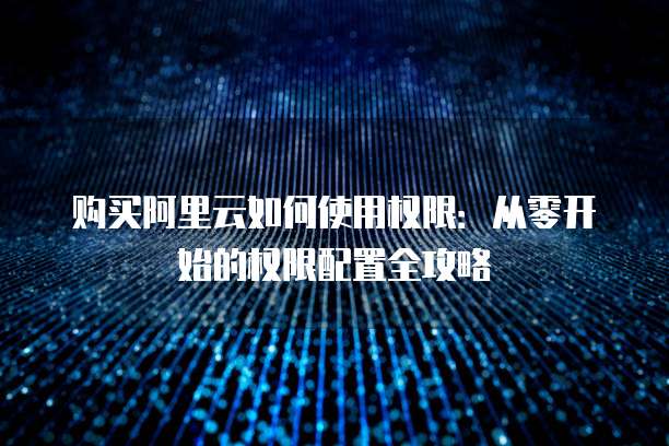 购买阿里云如何使用权限:从零开始的权限配置全攻略