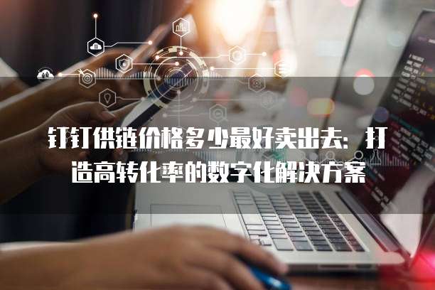 钉钉供链价格多少最好卖出去:打造高转化率的数字化解决方案