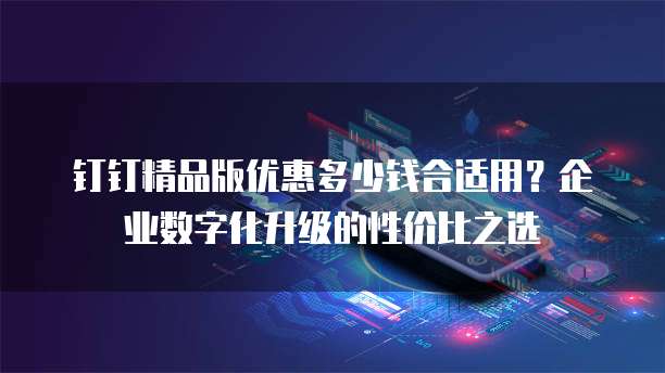 钉钉精品版优惠多少钱合适用？企业数字化升级的性价比之选