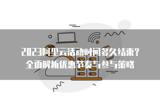 2023阿里云活动时间多久结束?全面解析优惠节奏与参与策略
