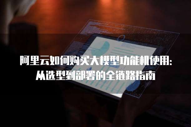 阿里云如何购买大模型功能机使用：从选型到部署的全链路指南