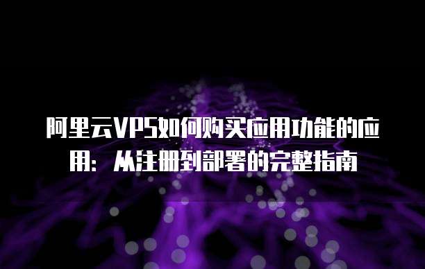 阿里云VPS如何购买应用功能的应用:从注册到部署的完整指南