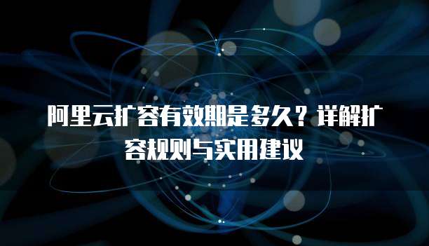阿里云扩容有效期是多久？详解扩容规则与实用建议