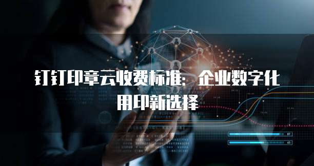 钉钉印章云收费标准:企业数字化用印新选择