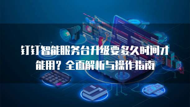 钉钉智能服务台升级要多久时间才能用?全面解析与操作指南