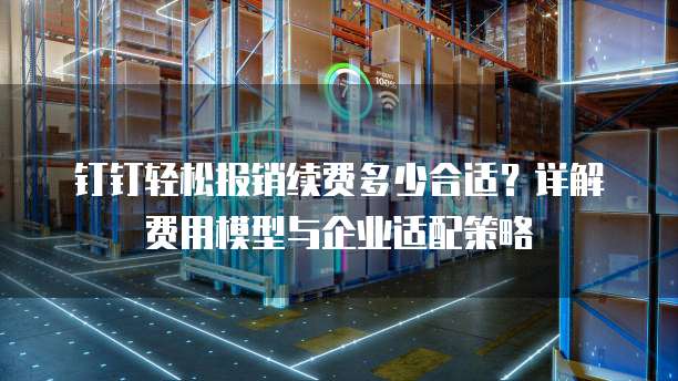 钉钉轻松报销续费多少合适?详解费用模型与企业适配策略