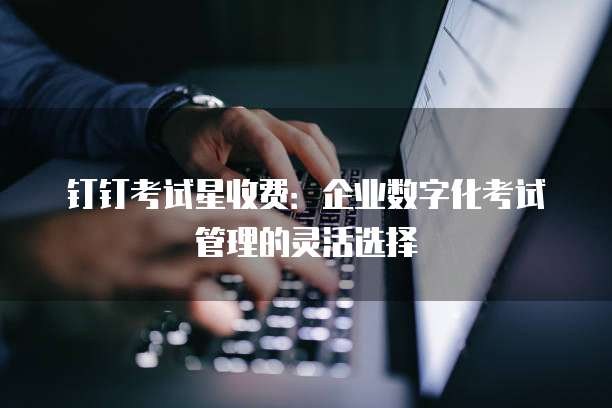 钉钉考试星收费：企业数字化考试管理的灵活选择