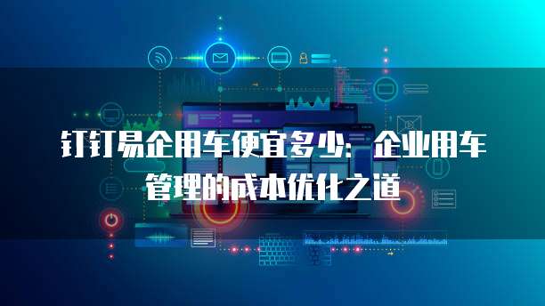 钉钉易企用车便宜多少:企业用车管理的成本优化之道